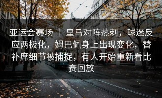 亚运会赛场 ｜ 皇马对阵热刺，球迷反应两极化，姆巴佩身上出现变化，替补席细节被捕捉，有人开始重新看比赛回放