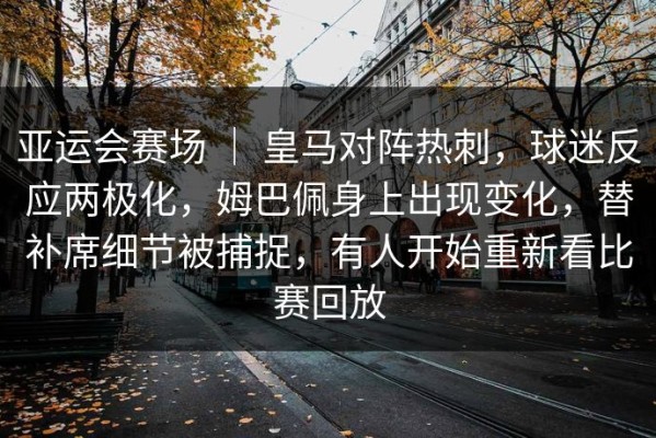 亚运会赛场 ｜ 皇马对阵热刺，球迷反应两极化，姆巴佩身上出现变化，替补席细节被捕捉，有人开始重新看比赛回放