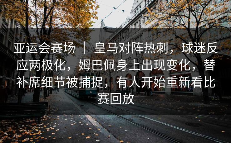亚运会赛场 ｜ 皇马对阵热刺，球迷反应两极化，姆巴佩身上出现变化，替补席细节被捕捉，有人开始重新看比赛回放